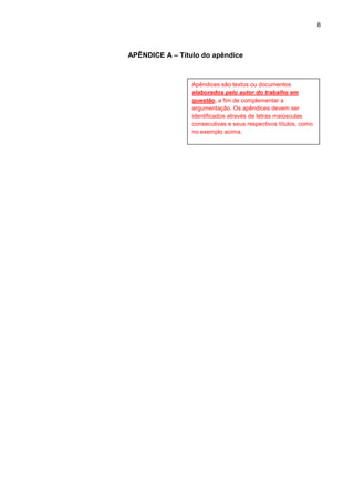 8




APÊNDICE A – Título do apêndice



                 Apêndices são textos ou documentos
                 elaborados pelo autor do trabalho em
                 questão, a fim de complementar a
                 argumentação. Os apêndices devem ser
                 identificados através de letras maiúsculas
                 consecutivas e seus respectivos títulos, como
                 no exemplo acima.
 
