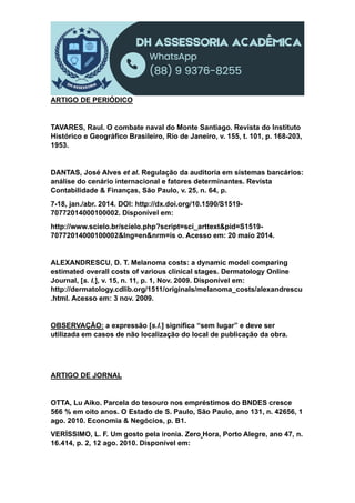 ARTIGO DE PERIÓDICO
TAVARES, Raul. O combate naval do Monte Santiago. Revista do Instituto
Histórico e Geográfico Brasileiro, Rio de Janeiro, v. 155, t. 101, p. 168-203,
1953.
DANTAS, José Alves et al. Regulação da auditoria em sistemas bancários:
análise do cenário internacional e fatores determinantes. Revista
Contabilidade & Finanças, São Paulo, v. 25, n. 64, p.
7-18, jan./abr. 2014. DOI: http://dx.doi.org/10.1590/S1519-
70772014000100002. Disponível em:
http://www.scielo.br/scielo.php?script=sci_arttext&pid=S1519-
70772014000100002&lng=en&nrm=is o. Acesso em: 20 maio 2014.
ALEXANDRESCU, D. T. Melanoma costs: a dynamic model comparing
estimated overall costs of various clinical stages. Dermatology Online
Journal, [s. l.], v. 15, n. 11, p. 1, Nov. 2009. Disponível em:
http://dermatology.cdlib.org/1511/originals/melanoma_costs/alexandrescu
.html. Acesso em: 3 nov. 2009.
OBSERVAÇÃO: a expressão [s.l.] significa “sem lugar” e deve ser
utilizada em casos de não localização do local de publicação da obra.
ARTIGO DE JORNAL
OTTA, Lu Aiko. Parcela do tesouro nos empréstimos do BNDES cresce
566 % em oito anos. O Estado de S. Paulo, São Paulo, ano 131, n. 42656, 1
ago. 2010. Economia & Negócios, p. B1.
VERÍSSIMO, L. F. Um gosto pela ironia. Zero Hora, Porto Alegre, ano 47, n.
16.414, p. 2, 12 ago. 2010. Disponível em:
 