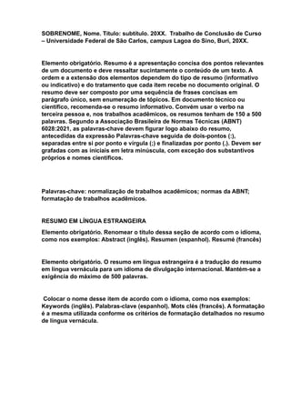 SOBRENOME, Nome. Título: subtítulo. 20XX. Trabalho de Conclusão de Curso
– Universidade Federal de São Carlos, campus Lagoa do Sino, Buri, 20XX.
Elemento obrigatório. Resumo é a apresentação concisa dos pontos relevantes
de um documento e deve ressaltar sucintamente o conteúdo de um texto. A
ordem e a extensão dos elementos dependem do tipo de resumo (informativo
ou indicativo) e do tratamento que cada item recebe no documento original. O
resumo deve ser composto por uma sequência de frases concisas em
parágrafo único, sem enumeração de tópicos. Em documento técnico ou
científico, recomenda-se o resumo informativo. Convém usar o verbo na
terceira pessoa e, nos trabalhos acadêmicos, os resumos tenham de 150 a 500
palavras. Segundo a Associação Brasileira de Normas Técnicas (ABNT)
6028:2021, as palavras-chave devem figurar logo abaixo do resumo,
antecedidas da expressão Palavras-chave seguida de dois-pontos (:),
separadas entre si por ponto e vírgula (;) e finalizadas por ponto (.). Devem ser
grafadas com as iniciais em letra minúscula, com exceção dos substantivos
próprios e nomes científicos.
Palavras-chave: normalização de trabalhos acadêmicos; normas da ABNT;
formatação de trabalhos acadêmicos.
RESUMO EM LÍNGUA ESTRANGEIRA
Elemento obrigatório. Renomear o título dessa seção de acordo com o idioma,
como nos exemplos: Abstract (inglês). Resumen (espanhol). Resumé (francês)
Elemento obrigatório. O resumo em língua estrangeira é a tradução do resumo
em língua vernácula para um idioma de divulgação internacional. Mantém-se a
exigência do máximo de 500 palavras.
Colocar o nome desse item de acordo com o idioma, como nos exemplos:
Keywords (inglês). Palabras-clave (espanhol). Mots clés (francês). A formatação
é a mesma utilizada conforme os critérios de formatação detalhados no resumo
de língua vernácula.
 