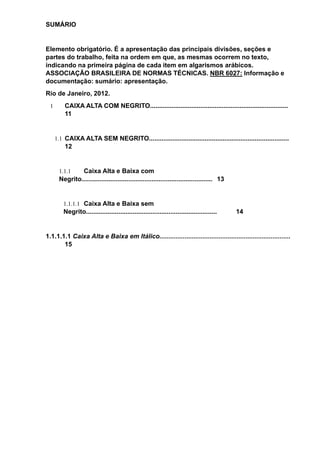 SUMÁRIO
Elemento obrigatório. É a apresentação das principais divisões, seções e
partes do trabalho, feita na ordem em que, as mesmas ocorrem no texto,
indicando na primeira página de cada item em algarismos arábicos.
ASSOCIAÇÃO BRASILEIRA DE NORMAS TÉCNICAS. NBR 6027: Informação e
documentação: sumário: apresentação.
Rio de Janeiro, 2012.
1 CAIXA ALTA COM NEGRITO.............................................................................
11
1.1 CAIXA ALTA SEM NEGRITO..............................................................................
12
1.1.1 Caixa Alta e Baixa com
Negrito......................................................................... 13
1.1.1.1 Caixa Alta e Baixa sem
Negrito......................................................................... 14
1.1.1.1.1 Caixa Alta e Baixa em Itálico.........................................................................
15
 