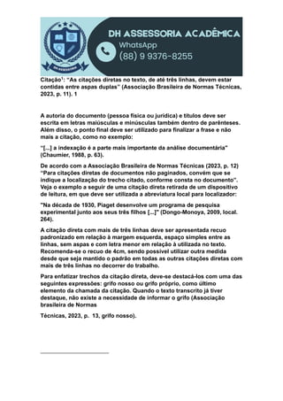 Citação1: “As citações diretas no texto, de até três linhas, devem estar
contidas entre aspas duplas” (Associação Brasileira de Normas Técnicas,
2023, p. 11). 1
A autoria do documento (pessoa física ou jurídica) e títulos deve ser
escrita em letras maiúsculas e minúsculas também dentro de parênteses.
Além disso, o ponto final deve ser utilizado para finalizar a frase e não
mais a citação, como no exemplo:
“[...] a indexação é a parte mais importante da análise documentária"
(Chaumier, 1988, p. 63).
De acordo com a Associação Brasileira de Normas Técnicas (2023, p. 12)
“Para citações diretas de documentos não paginados, convém que se
indique a localização do trecho citado, conforme consta no documento”.
Veja o exemplo a seguir de uma citação direta retirada de um dispositivo
de leitura, em que deve ser utilizada a abreviatura local para localizador:
"Na década de 1930, Piaget desenvolve um programa de pesquisa
experimental junto aos seus três filhos [...]" (Dongo-Monoya, 2009, local.
264).
A citação direta com mais de três linhas deve ser apresentada recuo
padronizado em relação à margem esquerda, espaço simples entre as
linhas, sem aspas e com letra menor em relação à utilizada no texto.
Recomenda-se o recuo de 4cm, sendo possível utilizar outra medida
desde que seja mantido o padrão em todas as outras citações diretas com
mais de três linhas no decorrer do trabalho.
Para enfatizar trechos da citação direta, deve-se destacá-los com uma das
seguintes expressões: grifo nosso ou grifo próprio, como último
elemento da chamada da citação. Quando o texto transcrito já tiver
destaque, não existe a necessidade de informar o grifo (Associação
brasileira de Normas
Técnicas, 2023, p. 13, grifo nosso).
 