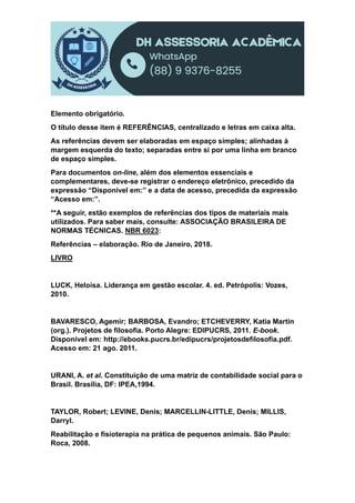 Elemento obrigatório.
O título desse item é REFERÊNCIAS, centralizado e letras em caixa alta.
As referências devem ser elaboradas em espaço simples; alinhadas à
margem esquerda do texto; separadas entre si por uma linha em branco
de espaço simples.
Para documentos on-line, além dos elementos essenciais e
complementares, deve-se registrar o endereço eletrônico, precedido da
expressão “Disponível em:” e a data de acesso, precedida da expressão
“Acesso em:”.
**A seguir, estão exemplos de referências dos tipos de materiais mais
utilizados. Para saber mais, consulte: ASSOCIAÇÃO BRASILEIRA DE
NORMAS TÉCNICAS. NBR 6023:
Referências – elaboração. Rio de Janeiro, 2018.
LIVRO
LUCK, Heloísa. Liderança em gestão escolar. 4. ed. Petrópolis: Vozes,
2010.
BAVARESCO, Agemir; BARBOSA, Evandro; ETCHEVERRY, Katia Martin
(org.). Projetos de filosofia. Porto Alegre: EDIPUCRS, 2011. E-book.
Disponível em: http://ebooks.pucrs.br/edipucrs/projetosdefilosofia.pdf.
Acesso em: 21 ago. 2011.
URANI, A. et al. Constituição de uma matriz de contabilidade social para o
Brasil. Brasília, DF: IPEA,1994.
TAYLOR, Robert; LEVINE, Denis; MARCELLIN-LITTLE, Denis; MILLIS,
Darryl.
Reabilitação e fisioterapia na prática de pequenos animais. São Paulo:
Roca, 2008.
 