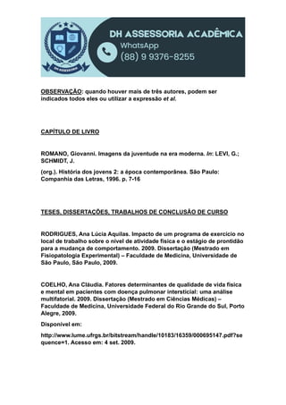 OBSERVAÇÃO: quando houver mais de três autores, podem ser
indicados todos eles ou utilizar a expressão et al.
CAPÍTULO DE LIVRO
ROMANO, Giovanni. Imagens da juventude na era moderna. In: LEVI, G.;
SCHMIDT, J.
(org.). História dos jovens 2: a época contemporânea. São Paulo:
Companhia das Letras, 1996. p. 7-16
TESES, DISSERTAÇÕES, TRABALHOS DE CONCLUSÃO DE CURSO
RODRIGUES, Ana Lúcia Aquilas. Impacto de um programa de exercício no
local de trabalho sobre o nível de atividade física e o estágio de prontidão
para a mudança de comportamento. 2009. Dissertação (Mestrado em
Fisiopatologia Experimental) – Faculdade de Medicina, Universidade de
São Paulo, São Paulo, 2009.
COELHO, Ana Cláudia. Fatores determinantes de qualidade de vida física
e mental em pacientes com doença pulmonar intersticial: uma análise
multifatorial. 2009. Dissertação (Mestrado em Ciências Médicas) –
Faculdade de Medicina, Universidade Federal do Rio Grande do Sul, Porto
Alegre, 2009.
Disponível em:
http://www.lume.ufrgs.br/bitstream/handle/10183/16359/000695147.pdf?se
quence=1. Acesso em: 4 set. 2009.
 