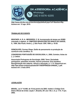 http://www.clicrbs.com.br/zerohora/jsp/default.jspx?uf=1&action=flip.
Acesso em: 12 ago. 2010.
TRABALHO DE EVENTO
BRAYNER, A. R. A.; MEDEIROS, C. B. Incorporação do tempo em SGBD
orientado a objetos. In: SIMPÓSIO BRASILEIRO DE BANCO DE DADOS,
9., 1994, São Paulo. Anais [...]. São Paulo: USP, 1994. p. 16-29.
GONÇALVES, Carmen Diego. Estilo de pensamento na produção de
conhecim ento científico. In:
CONGRESSO PORTUGUÊS DE SOCIOLOGIA, 4., 2000, Coimbra. Actas do
[...]. Lisboa:
Associação Portuguesa de Sociologia, 2000. Tema: Sociedade
portuguesa: passados recentes, futuros próximos. Eixo temático:
Reorganização dos saberes, ciência e educação, p. 1-1 8. Disponível em:
http://aps.pt/wp-content/uploads/2017/08/DPR462de12f4bb03_1.pdf.
Acesso em: 3 maio 2010.
LEGISLAÇÃO
BRASIL. Lei nº 10.406, de 10 de janeiro de 2002. Institui o Código Civil.
Diário Oficial da União: seção 1, Brasília, DF, ano 139, n. 8, p. 1-74, 11 jan.
2002.
 
