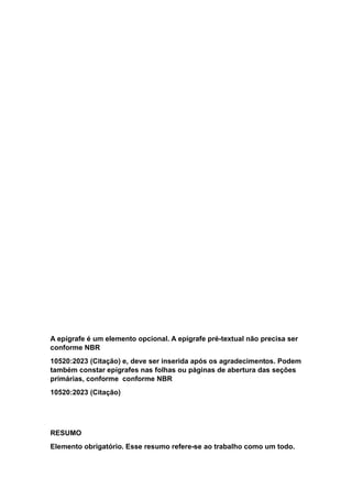 A epígrafe é um elemento opcional. A epígrafe pré-textual não precisa ser
conforme NBR
10520:2023 (Citação) e, deve ser inserida após os agradecimentos. Podem
também constar epígrafes nas folhas ou páginas de abertura das seções
primárias, conforme conforme NBR
10520:2023 (Citação)
RESUMO
Elemento obrigatório. Esse resumo refere-se ao trabalho como um todo.
 