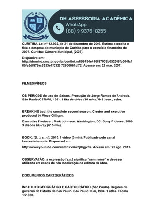 CURITIBA. Lei nº 12.092, de 21 de dezembro de 2006. Estima a receita e
fixa a despesa do município de Curitiba para o exercício financeiro de
2007. Curitiba: Câmara Municipal, [2007].
Disponível em:
http://domino.cmc.pr.gov.br/contlei.nsf/98454e416897038b052568fc004fc1
80/e5df879ac6353e7f0325 72800061df72. Acesso em: 22 mar. 2007.
FILMES/VÍDEOS
OS PERIGOS do uso de tóxicos. Produção de Jorge Ramos de Andrade.
São Paulo: CERAVI, 1983. 1 fita de vídeo (30 min), VHS, son., color.
BREAKING bad: the complete second season. Creator and executive
produced by Vince Gilligan.
Executive Producer: Mark Johnson. Washington, DC: Sony Pictures, 2009.
3 discos blu-ray (615 min).
BOOK. [S. l.: s. n.], 2010. 1 vídeo (3 min). Publicado pelo canal
Leerestademoda. Disponível em:
http://www.youtube.com/watch?v=iwPj0qgvfIs. Acesso em: 25 ago. 2011.
OBSERVAÇÃO: a expressão [s.n.] significa “sem nome” e deve ser
utilizada em casos de não localização da editora da obra.
DOCUMENTOS CARTOGRÁFICOS
INSTITUTO GEOGRÁFICO E CARTOGRÁFICO (São Paulo). Regiões de
governo do Estado de São Paulo. São Paulo: IGC, 1994. 1 atlas. Escala
1:2.000.
 