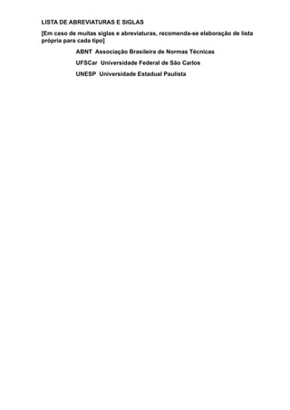LISTA DE ABREVIATURAS E SIGLAS
[Em caso de muitas siglas e abreviaturas, recomenda-se elaboração de lista
própria para cada tipo]
ABNT Associação Brasileira de Normas Técnicas
UFSCar Universidade Federal de São Carlos
UNESP Universidade Estadual Paulista
 