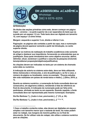 INTRODUÇÃO
Os títulos das seções primárias como este, devem começar em página
ímpar – anverso – na parte superior da e ser separados do texto que os
sucede por um espaço 1,5 cm. Todo texto deve ser digitado em tamanho
12, com espaço 1,5 entre linhas.
Margem: esquerda e superior 3 cm, direita e inferior 2 cm.
Paginação: as páginas são contadas a partir da capa, mas a numeração
da página deverá aparecer somente a partir da Introdução, no canto
superior direito.
Explicar os motivos da realização do trabalho acadêmicos (não somente
do artigo) e destacar sua importância, fornecendo os antecedentes que os
justifiquem. Essa parte introdutória tem como objetivo anunciar, definir,
delimitar, situar, esclarecer e justificar o assunto da pesquisa (incluindo
tema/problema/ proposição/objetivos/justificativa).
As citações devem ser indicadas no texto por um sistema de chamada:
autor-data ou numérico.
A indicação de autoria no sistema autor-data, deve ser feita utilizando
letras maiúsculas e minúsculas, o ano da publicação e, se for o caso, o
número da página ou localizador, como no exemplo: “Poucos estudos
têm sido realizados em países de renda baixa e média [...] (Silva, 2019, p.
1).
Quanto ao sistema numérico, a numeração da fonte consultada deve ser
consecutiva, em algarismo arábico, remetendo à lista de referência ao
final do documento. A indicação da numeração pode ser feita entre
parênteses, alinhada ao texto ou em expoente. Quando repetida, a fonte
consultada deve ser representada pela mesma numeração. Exemplos:
Diz Rui Barbosa “[...] tudo é viver, previvendo [...]” (15, p. 34).
Diz Rui Barbosa “[...] tudo é viver, previvendo [...]” 15, p. 34.
1 Caso o trabalho contenha notas, elas devem ser digitadas em espaço
simples e em tamanho menor que o restante do texto. As notas podem
estar no rodapé, nas margens da mancha gráfica ou no final do
documento. Se for utilizar nota de rodapé, não utilize o sistema numérico
para as citações.
 