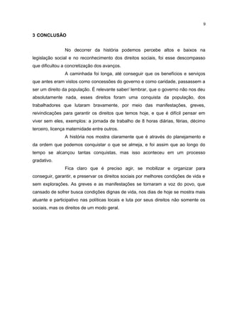 3 CONCLUSÃO 
9 
No decorrer da história podemos percebe altos e baixos na 
legislação social e no reconhecimento dos direitos sociais, foi esse descompasso 
que dificultou a concretização dos avanços. 
A caminhada foi longa, até conseguir que os benefícios e serviços 
que antes eram vistos como concessões do governo e como caridade, passassem a 
ser um direito da população. É relevante saber/ lembrar, que o governo não nos deu 
absolutamente nada, esses direitos foram uma conquista da população, dos 
trabalhadores que lutaram bravamente, por meio das manifestações, greves, 
reivindicações para garantir os direitos que temos hoje, e que é difícil pensar em 
viver sem eles, exemplos: a jornada de trabalho de 8 horas diárias, férias, décimo 
terceiro, licença maternidade entre outros. 
A história nos mostra claramente que é através do planejamento e 
da ordem que podemos conquistar o que se almeja, e foi assim que ao longo do 
tempo se alcançou tantas conquistas, mas isso aconteceu em um processo 
gradativo. 
Fica claro que é preciso agir, se mobilizar e organizar para 
conseguir, garantir, e preservar os direitos sociais por melhores condições de vida e 
sem explorações. As greves e as manifestações se tornaram a voz do povo, que 
cansado de sofrer busca condições dignas de vida, nos dias de hoje se mostra mais 
atuante e participativo nas políticas locais e luta por seus direitos não somente os 
sociais, mas os direitos de um modo geral. 
 