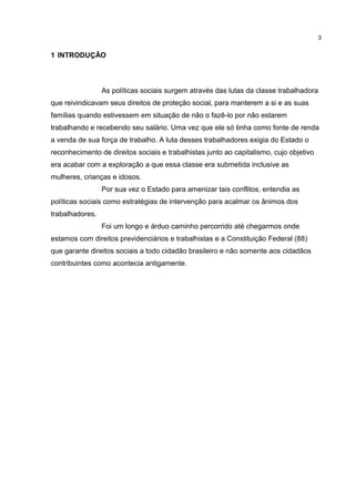 1 INTRODUÇÃO 
As políticas sociais surgem através das lutas da classe trabalhadora 
que reivindicavam seus direitos de proteção social, para manterem a si e as suas 
famílias quando estivessem em situação de não o fazê-lo por não estarem 
trabalhando e recebendo seu salário. Uma vez que ele só tinha como fonte de renda 
a venda de sua força de trabalho. A luta desses trabalhadores exigia do Estado o 
reconhecimento de direitos sociais e trabalhistas junto ao capitalismo, cujo objetivo 
era acabar com a exploração a que essa classe era submetida inclusive as 
mulheres, crianças e idosos. 
Por sua vez o Estado para amenizar tais conflitos, entendia as 
políticas sociais como estratégias de intervenção para acalmar os ânimos dos 
trabalhadores. 
Foi um longo e árduo caminho percorrido até chegarmos onde 
estamos com direitos previdenciários e trabalhistas e a Constituição Federal (88) 
que garante direitos sociais a todo cidadão brasileiro e não somente aos cidadãos 
contribuintes como acontecia antigamente. 
3 
 