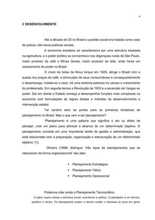 2 DESENVOLVIMENTO 
4 
Até a década de 20 no Brasil a questão social era tratada como caso 
de polícia, não havia políticas sociais. 
A economia brasileira se caracterizava por uma estrutura baseada 
na agricultura, e o poder político se concentrava nas oligarquias rurais de São Paulo, 
maior produtor de café e Minas Gerais, maior produtor de leite, onde havia um 
revezamento do poder no Brasil. 
O crack da bolsa de Nova Iorque em 1929, atinge o Brasil com a 
queda nos preços do café, a diminuição de seus consumidores e consequentemente 
o desemprego, instala-se o caus, há uma extrema pobreza no campo e crescimento 
do proletariado. Em seguida temos a Revolução de 1930 e a ascensão de Vargas ao 
poder. Dai em diante o Estado começa a desempenhar funções mais complexas na 
economia com formulações de regras diretas e indiretas de desenvolvimento e 
intervenção estatal. 
Tal cenário abre as portas para as primeiras tentativas de 
planejamento no Brasil. Mas o que vem a ser planejamento? 
“Planejamento é uma palavra que significa o ato ou efeito de 
planejar, criar um plano para otimizar a alcance de um determinado objetivo. O 
planejamento consiste em uma importante tarefa de gestão e administração, que 
está relacionada com a preparação, organização e estruturação de um determinado 
objetivo.”[1]. 
Oliveira (1998) distingue “três tipos de planejamentos que se 
relacionam de forma organizacional” são eles: 
 Planejamento Estratégico 
 Planejamento Tático 
 Planejamento Operacional 
Podemos citar ainda o Planejamento Tecnocrático: 
O plano opera sobrea a estrutura social, econômica e política. O planejador é um técnico, 
apolítico e neutro. Os planejadores podem e devem avaliar o interesse do povo em geral, 
 