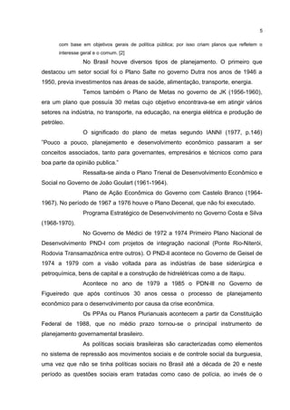 5 
com base em objetivos gerais de política pública; por isso criam planos que refletem o 
interesse geral e o comum. [2] 
No Brasil houve diversos tipos de planejamento. O primeiro que 
destacou um setor social foi o Plano Salte no governo Dutra nos anos de 1946 a 
1950, previa investimentos nas áreas de saúde, alimentação, transporte, energia. 
Temos também o Plano de Metas no governo de JK (1956-1960), 
era um plano que possuía 30 metas cujo objetivo encontrava-se em atingir vários 
setores na indústria, no transporte, na educação, na energia elétrica e produção de 
petróleo. 
O significado do plano de metas segundo IANNI (1977, p.146) 
”Pouco a pouco, planejamento e desenvolvimento econômico passaram a ser 
conceitos associados, tanto para governantes, empresários e técnicos como para 
boa parte da opinião publica.” 
Ressalta-se ainda o Plano Trienal de Desenvolvimento Econômico e 
Social no Governo de João Goulart (1961-1964). 
Plano de Ação Econômica do Governo com Castelo Branco (1964- 
1967). No período de 1967 a 1976 houve o Plano Decenal, que não foi executado. 
Programa Estratégico de Desenvolvimento no Governo Costa e Silva 
(1968-1970). 
No Governo de Médici de 1972 a 1974 Primeiro Plano Nacional de 
Desenvolvimento PND-l com projetos de integração nacional (Ponte Rio-Niterói, 
Rodovia Transamazônica entre outros). O PND-ll acontece no Governo de Geisel de 
1974 a 1979 com a visão voltada para as indústrias de base siderúrgica e 
petroquímica, bens de capital e a construção de hidrelétricas como a de Itaipu. 
Acontece no ano de 1979 a 1985 o PDN-lll no Governo de 
Figueiredo que após contínuos 30 anos cessa o processo de planejamento 
econômico para o desenvolvimento por causa da crise econômica. 
Os PPAs ou Planos Plurianuais acontecem a partir da Constituição 
Federal de 1988, que no médio prazo tornou-se o principal instrumento de 
planejamento governamental brasileiro. 
As políticas sociais brasileiras são caracterizadas como elementos 
no sistema de repressão aos movimentos sociais e de controle social da burguesia, 
uma vez que não se tinha políticas sociais no Brasil até a década de 20 e neste 
período as questões sociais eram tratadas como caso de polícia, ao invés de o 
 