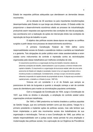 6 
Estado ter respostas políticas adequadas que atendessem as demandas desses 
movimentos. 
Já na década de 30 acontece no país importantes transformações 
desempenhadas pelo Estado no que tange aos direitos sociais. O Estado então iria 
proporcionar o desenvolvimento econômico aliado ao processo de industrialização 
produzindo assim respostas aos agravamentos das condições de vida da população, 
isso aconteceria com a realização de ações de intervenção direta nas condições de 
reprodução da força de trabalho no país. 
O objetivo das políticas sociais dessa época era regular os conflitos 
surgidos a partir desse novo processo de desenvolvimento econômico. 
A primeira Constituição Federal de 1934 define como 
responsabilidades sociais do Estado a assistência médica e sanitária ao trabalhador 
e a gestante. Tais obrigações do poder público eram vistas assistencialistas e eram 
usadas como instrumentos de controle e repressão contra as reivindicações 
organizadas pela classe trabalhadora por melhores condições de vida. 
O crescimento econômico e a organização da força de trabalho industrial, aliados às 
péssimas condições de trabalho, desencadearam o que se passou a chamar embate entre 
capital e trabalho. O crescimento e a organização da burocracia estatal, além de uma certa 
autonomia do Estado em relação à sociedade, traziam à luz um segundo embate entre a 
iniciativa privada e a estatização. Correlatamente, começa a surgir uma terceira questão 
referente à expansão do capital através da propriedade da terra. A disputa aqui envolverá o 
capital privado, o trabalho e o Estado.(Lonzar, 1987:45). 
Vivia-se em um constante ir e vir do Estado que sempre se 
posicionava do lado da burguesia e quando a situação começa a sair de controle 
usava do clientelismo para manter as reivindicações populares controladas. 
Com a revogação da Constituição de 1934, surge a Constituição de 
1937, que limita os direitos à educação, a ampliação do controle estatal sobre 
organizações sindicais trabalhistas. 
De 1945 a 1964 predomina na história brasileira a política populista 
de Getúlio Vargas, que era conhecido também como pai dos pobres. Vargas foi o 
primeiro presidente a implantar ações de políticas sociais, mas vale lembrar que 
foram implantadas a partir dos movimentos sociais dos trabalhadores de sua 
organização e reivindicação. Tem-se a nova Constituição de 1946, que atribui ao 
estado responsabilidade com a justiça social, nesse período há uma ampliação e 
modernização das políticas sociais, há a aprovação da Lei Orgânica da Previdência 
 
