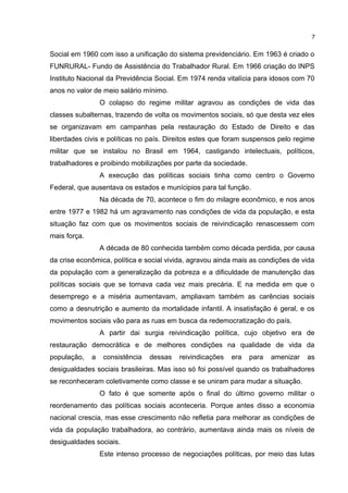 7 
Social em 1960 com isso a unificação do sistema previdenciário. Em 1963 é criado o 
FUNRURAL- Fundo de Assistência do Trabalhador Rural. Em 1966 criação do INPS 
Instituto Nacional da Previdência Social. Em 1974 renda vitalícia para idosos com 70 
anos no valor de meio salário mínimo. 
O colapso do regime militar agravou as condições de vida das 
classes subalternas, trazendo de volta os movimentos sociais, só que desta vez eles 
se organizavam em campanhas pela restauração do Estado de Direito e das 
liberdades civis e políticas no país. Direitos estes que foram suspensos pelo regime 
militar que se instalou no Brasil em 1964, castigando intelectuais, políticos, 
trabalhadores e proibindo mobilizações por parte da sociedade. 
A execução das políticas sociais tinha como centro o Governo 
Federal, que ausentava os estados e munícipios para tal função. 
Na década de 70, acontece o fim do milagre econômico, e nos anos 
entre 1977 e 1982 há um agravamento nas condições de vida da população, e esta 
situação faz com que os movimentos sociais de reivindicação renascessem com 
mais força. 
A década de 80 conhecida também como década perdida, por causa 
da crise econômica, política e social vivida, agravou ainda mais as condições de vida 
da população com a generalização da pobreza e a dificuldade de manutenção das 
políticas sociais que se tornava cada vez mais precária. E na medida em que o 
desemprego e a miséria aumentavam, ampliavam também as carências sociais 
como a desnutrição e aumento da mortalidade infantil. A insatisfação é geral, e os 
movimentos sociais vão para as ruas em busca da redemocratização do país. 
A partir dai surgia reivindicação política, cujo objetivo era de 
restauração democrática e de melhores condições na qualidade de vida da 
população, a consistência dessas reivindicações era para amenizar as 
desigualdades sociais brasileiras. Mas isso só foi possível quando os trabalhadores 
se reconheceram coletivamente como classe e se uniram para mudar a situação. 
O fato é que somente após o final do último governo militar o 
reordenamento das políticas sociais aconteceria. Porque antes disso a economia 
nacional crescia, mas esse crescimento não refletia para melhorar as condições de 
vida da população trabalhadora, ao contrário, aumentava ainda mais os níveis de 
desigualdades sociais. 
Este intenso processo de negociações políticas, por meio das lutas 
 