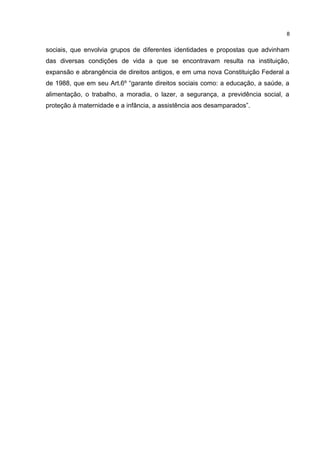 8 
sociais, que envolvia grupos de diferentes identidades e propostas que advinham 
das diversas condições de vida a que se encontravam resulta na instituição, 
expansão e abrangência de direitos antigos, e em uma nova Constituição Federal a 
de 1988, que em seu Art.6º “garante direitos sociais como: a educação, a saúde, a 
alimentação, o trabalho, a moradia, o lazer, a segurança, a previdência social, a 
proteção à maternidade e a infância, a assistência aos desamparados”. 
 