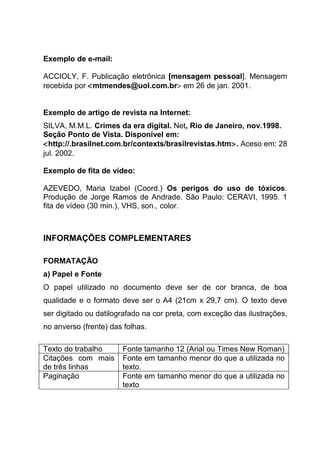 Exemplo de e-mail:

ACCIOLY, F. Publicação eletrônica [mensagem pessoal]. Mensagem
recebida por <mtmendes@uol.com.br> em 26 de jan. 2001.


Exemplo de artigo de revista na Internet:
SILVA, M.M.L. Crimes da era digital. Net, Rio de Janeiro, nov.1998.
Seção Ponto de Vista. Disponível em:
<http://.brasilnet.com.br/contexts/brasilrevistas.htm>. Aceso em: 28
jul. 2002.

Exemplo de fita de vídeo:

AZEVEDO, Maria Izabel (Coord.) Os perigos do uso de tóxicos.
Produção de Jorge Ramos de Andrade. São Paulo: CERAVI, 1995. 1
fita de vídeo (30 min.), VHS, son., color.



INFORMAÇÕES COMPLEMENTARES

FORMATAÇÃO
a) Papel e Fonte
O papel utilizado no documento deve ser de cor branca, de boa
qualidade e o formato deve ser o A4 (21cm x 29,7 cm). O texto deve
ser digitado ou datilografado na cor preta, com exceção das ilustrações,
no anverso (frente) das folhas.

Texto do trabalho      Fonte tamanho 12 (Arial ou Times New Roman)
Citações com mais      Fonte em tamanho menor do que a utilizada no
de três linhas         texto.
Paginação              Fonte em tamanho menor do que a utilizada no
                       texto
 
