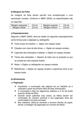 b) Margens da Folha
As margens da folha devem permitir uma encadernação e uma
reprodução corretas. Conforme a ABNT (2002), as especificações são
as seguintes:
Margem esquerda           3,0 cm       Margem superior   3,0 cm
 Margem direita           2,0 cm       Margem inferior   2,0 cm

c) Espacejamentos
Segundo a ABNT (2002), deve-se adotar os seguintes espacejamentos
(entre linhas) para a digitação ou datilografia:

 Texto (corpo do trabalho ⇒ digitar com espaço duplo.
 Citações com mais de três linhas ⇒ Digitar em espaço simples.
 Legendas das ilustrações e tabelas ⇒ Digitar em espaço simples.
 Títulos das subseções ⇒ Separar do texto que os precede ou que
    os sucede por dois espaços duplos.

 Notas ⇒ Digitar ou datilografar em espaço simples
 Referências ⇒ Digitar em espaço simples e separá-las entre si por
    espaço duplo.


d) Alinhamento
⇒ Paginação
     Importante: a numeração das páginas de um trabalho só é
      colocada a partir da primeira folha de texto (Introdução).
     A numeração é feita em algarismos arábicos a 2 cm da borda
      superior direita da folha.
     Quando existir apêndice e/ou anexo, as folhas devem ser
      numeradas de maneira contínua e sua paginação deve dar
      continuidade à do texto principal.
     Nos trabalhos utiliza-se somente o anverso (frente) do papel,
      sendo a contagem da paginação em número de folhas.
 