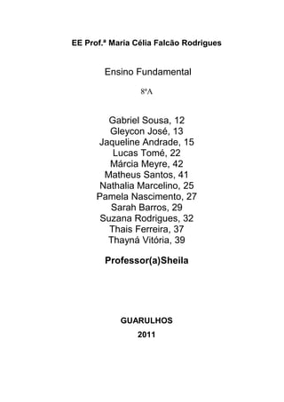 EE Prof.ª Maria Célia Falcão Rodrigues


        Ensino Fundamental

                 8ªA


         Gabriel Sousa, 12
         Gleycon José, 13
      Jaqueline Andrade, 15
          Lucas Tomé, 22
         Márcia Meyre, 42
        Matheus Santos, 41
       Nathalia Marcelino, 25
      Pamela Nascimento, 27
         Sarah Barros, 29
       Suzana Rodrigues, 32
         Thais Ferreira, 37
        Thayná Vitória, 39

        Professor(a)Sheila




            GUARULHOS
                2011
 