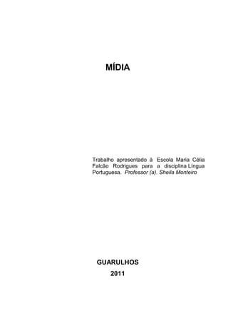 MÍDIA




Trabalho apresentado à Escola Maria Célia
Falcão Rodrigues para a disciplina Língua
Portuguesa. Professor (a). Sheila Monteiro




 GUARULHOS
      2011
 