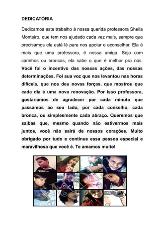 DEDICATÓRIA

Dedicamos este trabalho á nossa querida professora Sheila
Monteiro, que tem nos ajudado cada vez mais, sempre que
precisamos ela está lá para nos apoiar e aconselhar. Ela é
mais que uma professora, é nossa amiga. Seja com
carinhos ou broncas, ela sabe o que é melhor pra nós.
Você foi o incentivo das nossas ações, das nossas
determinações. Foi sua voz que nos levantou nas horas
difíceis, que nos deu novas forças, que mostrou que
cada dia é uma nova renovação. Por isso professora,
gostaríamos de agradecer por cada minuto que
passamos ao seu lado, por cada conselho, cada
bronca, ou simplesmente cada abraço. Queremos que
saibas que, mesmo quando não estivermos mais
juntos, você não sairá de nossos corações. Muito
obrigado por tudo e continue essa pessoa especial e
maravilhosa que você é. Te amamos muito!
 