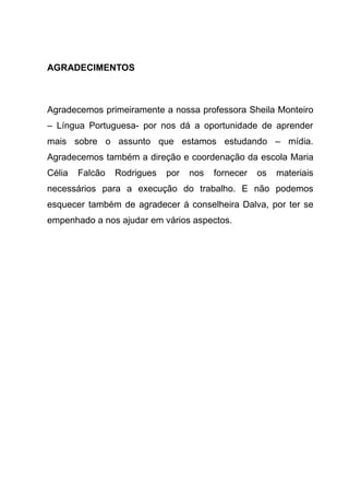 AGRADECIMENTOS



Agradecemos primeiramente a nossa professora Sheila Monteiro
– Língua Portuguesa- por nos dá a oportunidade de aprender
mais sobre o assunto que estamos estudando – mídia.
Agradecemos também a direção e coordenação da escola Maria
Célia   Falcão   Rodrigues   por   nos   fornecer   os   materiais
necessários para a execução do trabalho. E não podemos
esquecer também de agradecer á conselheira Dalva, por ter se
empenhado a nos ajudar em vários aspectos.
 