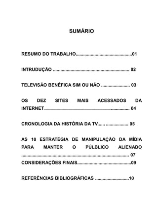 SUMÁRIO



RESUMO DO TRABALHO.............................................01


INTRUDUÇÃO ............................................................. 02


TELEVISÃO BENÉFICA SIM OU NÃO ....................... 03


OS            DEZ              SITES               MAIS               ACESSADOS                          DA
INTERNET............................................................................................... 04


CRONOLOGIA DA HISTÓRIA DA TV...... .................. 05


AS 10 ESTRATÉGIA DE MANIPULAÇÃO DA MÍDIA
PARA                MANTER                     O           PÚLBLICO                      ALIENADO
...................................................................................... 07
CONSIDERAÇÕES FINAIS...........................................09


REFERÊNCIAS BIBLIOGRÁFICAS ...........................10
 