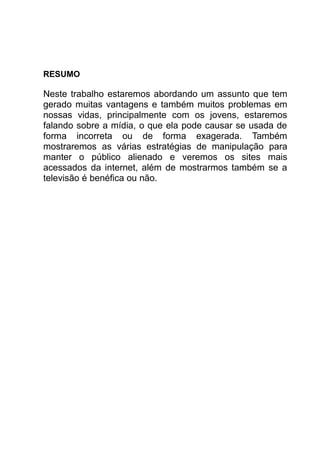 RESUMO

Neste trabalho estaremos abordando um assunto que tem
gerado muitas vantagens e também muitos problemas em
nossas vidas, principalmente com os jovens, estaremos
falando sobre a mídia, o que ela pode causar se usada de
forma incorreta ou de forma exagerada. Também
mostraremos as várias estratégias de manipulação para
manter o público alienado e veremos os sites mais
acessados da internet, além de mostrarmos também se a
televisão é benéfica ou não.
 