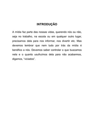 INTRODUÇÃO

A mídia faz parte das nossas vidas, querendo nós ou não,
seja no trabalho, na escola ou em qualquer outro lugar,
precisamos dela para nos informar, nos divertir etc. Mas
devemos lembrar que nem tudo por trás da mídia é
benéfico a nós. Devemos saber controlar o que buscamos
nela e o quanto usufruímos dela para não acabarmos,
digamos, “viciados”.
 