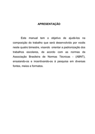 APRESENTAÇÃO




      Este manual tem o objetivo de ajudá-los na
composição do trabalho que será desenvolvido por vocês
neste quatro bimestre, visando orientar a padronização dos
trabalhos escolares, de acordo com as normas da
Associação Brasileira de Normas Técnicas - (ABNT),
ensaiando-os e incentivando-os à pesquisa em diversas
fontes, meios e formatos.
 