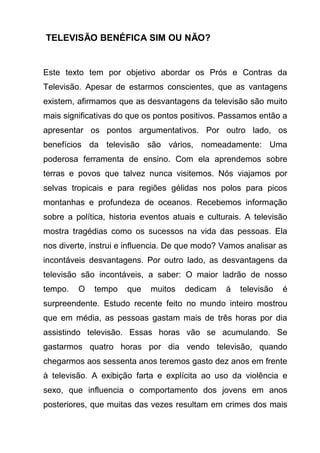 TELEVISÃO BENÉFICA SIM OU NÃO?


Este texto tem por objetivo abordar os Prós e Contras da
Televisão. Apesar de estarmos conscientes, que as vantagens
existem, afirmamos que as desvantagens da televisão são muito
mais significativas do que os pontos positivos. Passamos então a
apresentar os pontos argumentativos. Por outro lado, os
benefícios da televisão são vários, nomeadamente: Uma
poderosa ferramenta de ensino. Com ela aprendemos sobre
terras e povos que talvez nunca visitemos. Nós viajamos por
selvas tropicais e para regiões gélidas nos polos para picos
montanhas e profundeza de oceanos. Recebemos informação
sobre a política, historia eventos atuais e culturais. A televisão
mostra tragédias como os sucessos na vida das pessoas. Ela
nos diverte, instrui e influencia. De que modo? Vamos analisar as
incontáveis desvantagens. Por outro lado, as desvantagens da
televisão são incontáveis, a saber: O maior ladrão de nosso
tempo.   O   tempo    que    muitos   dedicam    á   televisão   é
surpreendente. Estudo recente feito no mundo inteiro mostrou
que em média, as pessoas gastam mais de três horas por dia
assistindo televisão. Essas horas vão se acumulando. Se
gastarmos quatro horas por dia vendo televisão, quando
chegarmos aos sessenta anos teremos gasto dez anos em frente
à televisão. A exibição farta e explícita ao uso da violência e
sexo, que influencia o comportamento dos jovens em anos
posteriores, que muitas das vezes resultam em crimes dos mais
 