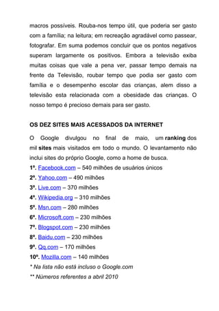 macros possíveis. Rouba-nos tempo útil, que poderia ser gasto
com a família; na leitura; em recreação agradável como passear,
fotografar. Em suma podemos concluir que os pontos negativos
superam largamente os positivos. Embora a televisão exiba
muitas coisas que vale a pena ver, passar tempo demais na
frente da Televisão, roubar tempo que podia ser gasto com
família e o desempenho escolar das crianças, alem disso a
televisão esta relacionada com a obesidade das crianças. O
nosso tempo é precioso demais para ser gasto.


OS DEZ SITES MAIS ACESSADOS DA INTERNET

O   Google   divulgou   no    final   de   maio,   um ranking dos
mil sites mais visitados em todo o mundo. O levantamento não
inclui sites do próprio Google, como a home de busca.
1º. Facebook.com – 540 milhões de usuários únicos
2º. Yahoo.com – 490 milhões
3º. Live.com – 370 milhões
4º. Wikipedia.org – 310 milhões
5º. Msn.com – 280 milhões
6º. Microsoft.com – 230 milhões
7º. Blogspot.com – 230 milhões
8º. Baidu.com – 230 milhões
9º. Qq.com – 170 milhões
10º. Mozilla.com – 140 milhões
* Na lista não está incluso o Google.com
** Números referentes a abril 2010
 