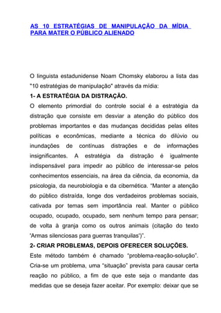 AS 10 ESTRATÉGIAS DE MANIPULAÇÃO DA MÍDIA
PARA MATER O PÚBLICO ALIENADO




O linguista estadunidense Noam Chomsky elaborou a lista das
"10 estratégias de manipulação" através da mídia:
1- A ESTRATÉGIA DA DISTRAÇÃO.
O elemento primordial do controle social é a estratégia da
distração que consiste em desviar a atenção do público dos
problemas importantes e das mudanças decididas pelas elites
políticas e econômicas, mediante a técnica do dilúvio ou
inundações     de       contínuas      distrações   e     de   informações
insignificantes.    A     estratégia     da   distração    é    igualmente
indispensável para impedir ao público de interessar-se pelos
conhecimentos essenciais, na área da ciência, da economia, da
psicologia, da neurobiologia e da cibernética. “Manter a atenção
do público distraída, longe dos verdadeiros problemas sociais,
cativada por temas sem importância real. Manter o público
ocupado, ocupado, ocupado, sem nenhum tempo para pensar;
de volta à granja como os outros animais (citação do texto
'Armas silenciosas para guerras tranquilas')”.
2- CRIAR PROBLEMAS, DEPOIS OFERECER SOLUÇÕES.
Este método também é chamado “problema-reação-solução”.
Cria-se um problema, uma “situação” prevista para causar certa
reação no público, a fim de que este seja o mandante das
medidas que se deseja fazer aceitar. Por exemplo: deixar que se
 