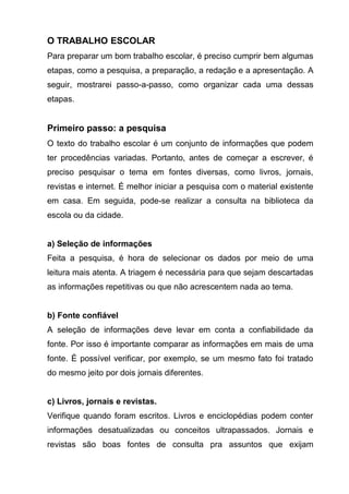O TRABALHO ESCOLAR
Para preparar um bom trabalho escolar, é preciso cumprir bem algumas
etapas, como a pesquisa, a preparação, a redação e a apresentação. A
seguir, mostrarei passo-a-passo, como organizar cada uma dessas
etapas.


Primeiro passo: a pesquisa
O texto do trabalho escolar é um conjunto de informações que podem
ter procedências variadas. Portanto, antes de começar a escrever, é
preciso pesquisar o tema em fontes diversas, como livros, jornais,
revistas e internet. É melhor iniciar a pesquisa com o material existente
em casa. Em seguida, pode-se realizar a consulta na biblioteca da
escola ou da cidade.


a) Seleção de informações
Feita a pesquisa, é hora de selecionar os dados por meio de uma
leitura mais atenta. A triagem é necessária para que sejam descartadas
as informações repetitivas ou que não acrescentem nada ao tema.


b) Fonte confiável
A seleção de informações deve levar em conta a confiabilidade da
fonte. Por isso é importante comparar as informações em mais de uma
fonte. É possível verificar, por exemplo, se um mesmo fato foi tratado
do mesmo jeito por dois jornais diferentes.


c) Livros, jornais e revistas.
Verifique quando foram escritos. Livros e enciclopédias podem conter
informações desatualizadas ou conceitos ultrapassados. Jornais e
revistas são boas fontes de consulta pra assuntos que exijam
 