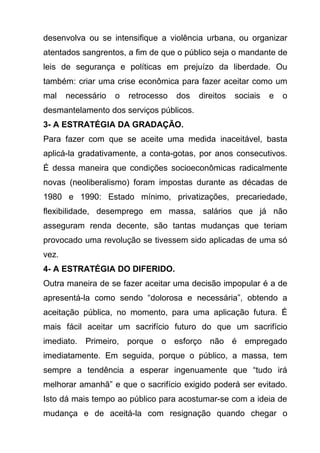 desenvolva ou se intensifique a violência urbana, ou organizar
atentados sangrentos, a fim de que o público seja o mandante de
leis de segurança e políticas em prejuízo da liberdade. Ou
também: criar uma crise econômica para fazer aceitar como um
mal    necessário   o   retrocesso   dos   direitos   sociais   e   o
desmantelamento dos serviços públicos.
3- A ESTRATÉGIA DA GRADAÇÃO.
Para fazer com que se aceite uma medida inaceitável, basta
aplicá-la gradativamente, a conta-gotas, por anos consecutivos.
É dessa maneira que condições socioeconômicas radicalmente
novas (neoliberalismo) foram impostas durante as décadas de
1980 e 1990: Estado mínimo, privatizações, precariedade,
flexibilidade, desemprego em massa, salários que já não
asseguram renda decente, são tantas mudanças que teriam
provocado uma revolução se tivessem sido aplicadas de uma só
vez.
4- A ESTRATÉGIA DO DIFERIDO.
Outra maneira de se fazer aceitar uma decisão impopular é a de
apresentá-la como sendo “dolorosa e necessária”, obtendo a
aceitação pública, no momento, para uma aplicação futura. É
mais fácil aceitar um sacrifício futuro do que um sacrifício
imediato. Primeiro, porque o esforço não é empregado
imediatamente. Em seguida, porque o público, a massa, tem
sempre a tendência a esperar ingenuamente que “tudo irá
melhorar amanhã” e que o sacrifício exigido poderá ser evitado.
Isto dá mais tempo ao público para acostumar-se com a ideia de
mudança e de aceitá-la com resignação quando chegar o
 