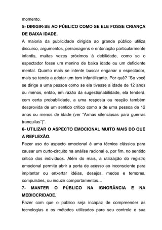 momento.
5- DIRIGIR-SE AO PÚBLICO COMO SE ELE FOSSE CRIANÇA
DE BAIXA IDADE.
A maioria da publicidade dirigida ao grande público utiliza
discurso, argumentos, personagens e entonação particularmente
infantis, muitas vezes próximos à debilidade, como se o
espectador fosse um menino de baixa idade ou um deficiente
mental. Quanto mais se intente buscar enganar o espectador,
mais se tende a adotar um tom infantilizante. Por quê? “Se você
se dirige a uma pessoa como se ela tivesse a idade de 12 anos
ou menos, então, em razão da sugestionabilidade, ela tenderá,
com certa probabilidade, a uma resposta ou reação também
desprovida de um sentido crítico como a de uma pessoa de 12
anos ou menos de idade (ver “Armas silenciosas para guerras
tranquilas”)”.
6- UTILIZAR O ASPECTO EMOCIONAL MUITO MAIS DO QUE
A REFLEXÃO.
Fazer uso do aspecto emocional é uma técnica clássica para
causar um curto-circuito na análise racional e, por fim, no sentido
critico dos indivíduos. Além do mais, a utilização do registro
emocional permite abrir a porta de acesso ao inconsciente para
implantar ou enxertar idéias, desejos, medos e temores,
compulsões, ou induzir comportamentos…
7-   MANTER      O    PÚBLICO      NA    IGNORÂNCIA        E   NA
MEDIOCRIDADE.
Fazer com que o público seja incapaz de compreender as
tecnologias e os métodos utilizados para seu controle e sua
 