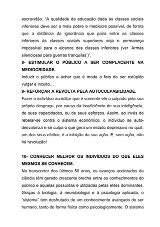 escravidão. “A qualidade da educação dada às classes sociais
inferiores deve ser a mais pobre e medíocre possível, de forma
que a distância da ignorância que paira entre as classes
inferiores às classes sociais superiores seja e permaneça
impossível para o alcance das classes inferiores (ver ‘Armas
silenciosas para guerras tranquilas’)”.
8- ESTIMULAR O PÚBLICO A SER COMPLACENTE NA
MEDIOCRIDADE.
Induzir o público a achar que é moda o fato de ser estúpido
vulgar e inculto…
9- REFORÇAR A REVOLTA PELA AUTOCULPABILIDADE.
Fazer o indivíduo acreditar que é somente ele o culpado pela sua
própria desgraça, por causa da insuficiência de sua inteligência,
de suas capacidades, ou de seus esforços. Assim, ao invés de
rebelar-se contra o sistema econômico, o individuo se auto-
desvaloriza e se culpa o que gera um estado depressivo no qual,
um dos seus efeitos, é a inibição da sua ação. E, sem ação, não
há revolução!


10- CONHECER MELHOR OS INDIVÍDUOS DO QUE ELES
MESMOS SE CONHECEM.
No transcorrer dos últimos 50 anos, os avanços acelerados da
ciência têm gerado crescente brecha entre os conhecimentos do
público e aquelas possuídas e utilizadas pelas elites dominantes.
Graças à biologia, à neurobiologia e à psicologia aplicada, o
“sistema” tem desfrutado de um conhecimento avançado do ser
humano, tanto de forma física como psicologicamente. O sistema
 