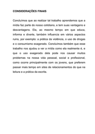 CONSIDERAÇÕES FINAIS


Concluímos que ao realizar tal trabalho aprendemos que a
mídia faz parte do nosso cotidiano, e tem suas vantagens e
desvantagens. Ela, ao mesmo tempo em que educa,
informa e diverte, também influencia em vários aspectos
ruins, por exemplo: a prática da violência, o uso de drogas
e o consumismo exagerado. Concluímos também que esse
trabalho nos ajudou a ver a mídia como ela realmente é, e
que o uso exagerado dela pode nos causar muitos
problemas na nossa vida pessoal, social e profissional,
como ocorre principalmente com os jovens, que preferem
passar mais tempo em sites de relacionamentos do que na
leitura e a prática da escrita.
 