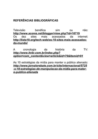 REFERÊNCIAS BIBLIOGRÁFICAS


Televisão          benéfica      sim       ou        não:
http://www.acores.net/blogger/view.php?id=10719
Os      dez    sites   mais   acessados     da   internet:
http://lista10.org/tech-web/os-10-sites-mais-acessados-
do-mundo/

A       cronologia     da      história da      TV:
http://www.itvbr.com.br/index.php?
option=com_content&view=article&id=79&Itemid=91

As 10 estratégias da mídia para manter o público alienado:
http://www.jornalorebate.com.br/site/internacional/5725
-s-10-estrategias-de-manipulacao-da-midia-para-mater-
o-publico-alienada
 