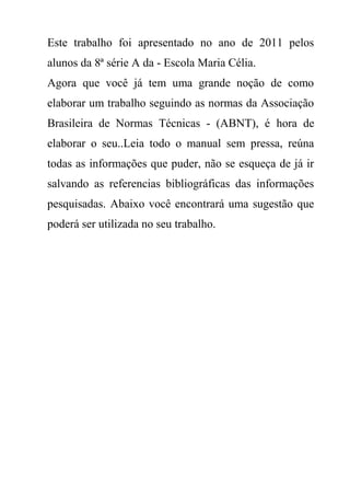 Este trabalho foi apresentado no ano de 2011 pelos
alunos da 8ª série A da - Escola Maria Célia.
Agora que você já tem uma grande noção de como
elaborar um trabalho seguindo as normas da Associação
Brasileira de Normas Técnicas - (ABNT), é hora de
elaborar o seu..Leia todo o manual sem pressa, reúna
todas as informações que puder, não se esqueça de já ir
salvando as referencias bibliográficas das informações
pesquisadas. Abaixo você encontrará uma sugestão que
poderá ser utilizada no seu trabalho.
 