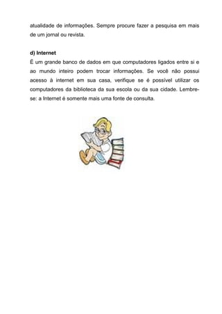 atualidade de informações. Sempre procure fazer a pesquisa em mais
de um jornal ou revista.


d) Internet
É um grande banco de dados em que computadores ligados entre si e
ao mundo inteiro podem trocar informações. Se você não possui
acesso à internet em sua casa, verifique se é possível utilizar os
computadores da biblioteca da sua escola ou da sua cidade. Lembre-
se: a Internet é somente mais uma fonte de consulta.
 
