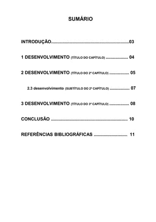 SUMÁRIO



INTRODUÇÃO...............................................................03


1 DESENVOLVIMENTO (TÍTULO DO CAPÍTULO) .................. 04


2 DESENVOLVIMENTO (TÍTULO DO 2º CAPÍTULO) ................ 05


    2.3 desenvolvimento (SUBTÍTULO DO 2º CAPÍTULO) ................ 07



3 DESENVOLVIMENTO (TÍTULO DO 3º CAPÍTULO) ................ 08


CONCLUSÃO .............................................................. 10


REFERÊNCIAS BIBLIOGRÁFICAS ........................... 11
 