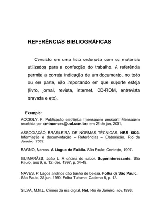 REFERÊNCIAS BIBLIOGRÁFICAS


       Consiste em uma lista ordenada com os materiais
    utilizados para a confecção do trabalho. A referência
    permite a correta indicação de um documento, no todo
    ou em parte, não importando em que suporte esteja
    (livro, jornal, revista, internet, CD-ROM, entrevista
    gravada e etc).


  Exemplo:
ACCIOLY, F. Publicação eletrônica [mensagem pessoal]. Mensagem
recebida por <mtmendes@uol.com.br> em 26 de jan. 2001.

ASSOCIAÇÃO BRASILEIRA DE NORMAS TÉCNICAS. NBR 6023.
Informação e documentação – Referências – Elaboração. Rio de
Janeiro: 2002.

BAGNO, Marcos. A Língua de Eulália. São Paulo: Contexto, 1997.

GUIMARÃES, João L. A oficina do sabor. Superinteressante. São
Paulo, ano 9, n. 12, dez. 1997, p. 34-49.

NAVES, P. Lagos andinos dão banho de beleza. Folha de São Paulo.
São Paulo, 28 jun. 1999. Folha Turismo, Caderno 8, p. 13.


SILVA, M.M.L. Crimes da era digital. Net, Rio de Janeiro, nov.1998.
 