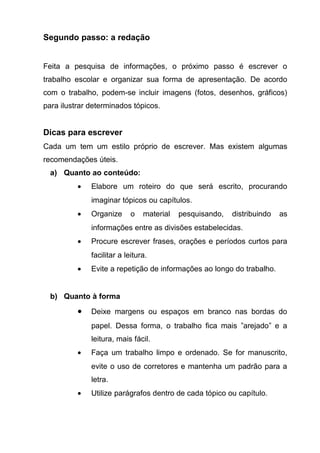 Segundo passo: a redação


Feita a pesquisa de informações, o próximo passo é escrever o
trabalho escolar e organizar sua forma de apresentação. De acordo
com o trabalho, podem-se incluir imagens (fotos, desenhos, gráficos)
para ilustrar determinados tópicos.


Dicas para escrever
Cada um tem um estilo próprio de escrever. Mas existem algumas
recomendações úteis.
  a) Quanto ao conteúdo:
          •   Elabore um roteiro do que será escrito, procurando
              imaginar tópicos ou capítulos.
          •   Organize      o   material   pesquisando,   distribuindo   as
              informações entre as divisões estabelecidas.
          •   Procure escrever frases, orações e períodos curtos para
              facilitar a leitura.
          •   Evite a repetição de informações ao longo do trabalho.


  b) Quanto à forma

          •   Deixe margens ou espaços em branco nas bordas do
              papel. Dessa forma, o trabalho fica mais ”arejado” e a
              leitura, mais fácil.
          •   Faça um trabalho limpo e ordenado. Se for manuscrito,
              evite o uso de corretores e mantenha um padrão para a
              letra.
          •   Utilize parágrafos dentro de cada tópico ou capítulo.
 