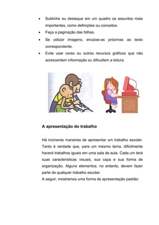 •     Sublinhe ou destaque em um quadro os assuntos mais
      importantes, como definições ou conceitos.
•     Faça a paginação das folhas.
•     Se utilizar imagens, encaixe-as próximas ao texto
      correspondente.
•     Evite usar cores ou outros recursos gráficos que não
      acrescentem informação ou dificultem a leitura.




    A apresentação do trabalho


    Há inúmeras maneiras de apresentar um trabalho escolar.
    Tanto é verdade que, para um mesmo tema, dificilmente
    haverá trabalhos iguais em uma sala de aula. Cada um terá
    suas características visuais, sua capa e sua forma de
    organização. Alguns elementos, no entanto, devem fazer
    parte de qualquer trabalho escolar.
    A seguir, mostramos uma forma de apresentação padrão:
 