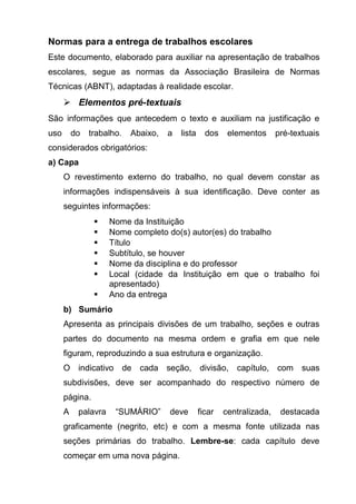 Normas para a entrega de trabalhos escolares
Este documento, elaborado para auxiliar na apresentação de trabalhos
escolares, segue as normas da Associação Brasileira de Normas
Técnicas (ABNT), adaptadas à realidade escolar.
       Elementos pré-textuais
São informações que antecedem o texto e auxiliam na justificação e
uso       do   trabalho.   Abaixo,   a   lista     dos    elementos      pré-textuais
considerados obrigatórios:
a) Capa
      O revestimento externo do trabalho, no qual devem constar as
      informações indispensáveis à sua identificação. Deve conter as
      seguintes informações:
                    Nome da Instituição
                    Nome completo do(s) autor(es) do trabalho
                    Título
                    Subtítulo, se houver
                    Nome da disciplina e do professor
                    Local (cidade da Instituição em que o trabalho foi
                     apresentado)
                    Ano da entrega
      b) Sumário
      Apresenta as principais divisões de um trabalho, seções e outras
      partes do documento na mesma ordem e grafia em que nele
      figuram, reproduzindo a sua estrutura e organização.
      O indicativo de cada seção, divisão, capítulo, com suas
      subdivisões, deve ser acompanhado do respectivo número de
      página.
      A    palavra    “SUMÁRIO”      deve        ficar   centralizada,    destacada
      graficamente (negrito, etc) e com a mesma fonte utilizada nas
      seções primárias do trabalho. Lembre-se: cada capítulo deve
      começar em uma nova página.
 