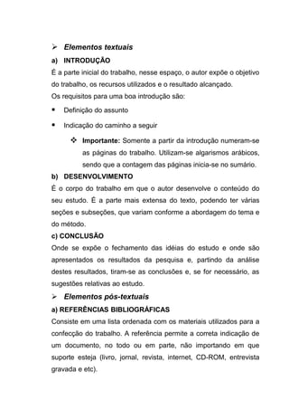  Elementos textuais
a) INTRODUÇÃO
É a parte inicial do trabalho, nesse espaço, o autor expõe o objetivo
do trabalho, os recursos utilizados e o resultado alcançado.
Os requisitos para uma boa introdução são:

   Definição do assunto

   Indicação do caminho a seguir

       Importante: Somente a partir da introdução numeram-se
          as páginas do trabalho. Utilizam-se algarismos arábicos,
          sendo que a contagem das páginas inicia-se no sumário.
b) DESENVOLVIMENTO
É o corpo do trabalho em que o autor desenvolve o conteúdo do
seu estudo. É a parte mais extensa do texto, podendo ter várias
seções e subseções, que variam conforme a abordagem do tema e
do método.
c) CONCLUSÃO
Onde se expõe o fechamento das idéias do estudo e onde são
apresentados os resultados da pesquisa e, partindo da análise
destes resultados, tiram-se as conclusões e, se for necessário, as
sugestões relativas ao estudo.
 Elementos pós-textuais
a) REFERÊNCIAS BIBLIOGRÁFICAS
Consiste em uma lista ordenada com os materiais utilizados para a
confecção do trabalho. A referência permite a correta indicação de
um documento, no todo ou em parte, não importando em que
suporte esteja (livro, jornal, revista, internet, CD-ROM, entrevista
gravada e etc).
 