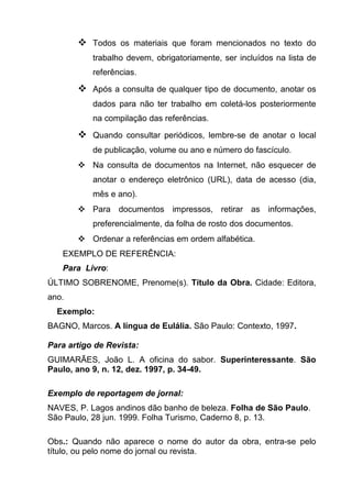  Todos os materiais que foram mencionados no texto do
           trabalho devem, obrigatoriamente, ser incluídos na lista de
           referências.

        Após a consulta de qualquer tipo de documento, anotar os
           dados para não ter trabalho em coletá-los posteriormente
           na compilação das referências.

        Quando consultar periódicos, lembre-se de anotar o local
           de publicação, volume ou ano e número do fascículo.
        Na consulta de documentos na Internet, não esquecer de
           anotar o endereço eletrônico (URL), data de acesso (dia,
           mês e ano).
        Para documentos impressos, retirar as informações,
           preferencialmente, da folha de rosto dos documentos.
        Ordenar a referências em ordem alfabética.
   EXEMPLO DE REFERÊNCIA:
   Para Livro:
ÚLTIMO SOBRENOME, Prenome(s). Título da Obra. Cidade: Editora,
ano.
  Exemplo:
BAGNO, Marcos. A língua de Eulália. São Paulo: Contexto, 1997.

Para artigo de Revista:
GUIMARÃES, João L. A oficina do sabor. Superinteressante. São
Paulo, ano 9, n. 12, dez. 1997, p. 34-49.

Exemplo de reportagem de jornal:
NAVES, P. Lagos andinos dão banho de beleza. Folha de São Paulo.
São Paulo, 28 jun. 1999. Folha Turismo, Caderno 8, p. 13.

Obs.: Quando não aparece o nome do autor da obra, entra-se pelo
título, ou pelo nome do jornal ou revista.
 