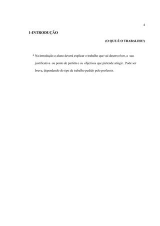 4

1-INTRODUÇÃO
(O QUE É O TRABALHO?)

* Na introdução o aluno deverá explicar o trabalho que vai desenvolver, a sua
justificativa ou ponto de partida e os objetivos que pretende atingir.. Pode ser
breve, dependendo do tipo de trabalho pedido pelo professor.

 