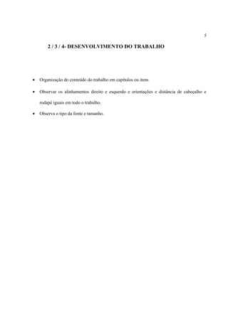5

2 / 3 / 4- DESENVOLVIMENTO DO TRABALHO

•

Organização do conteúdo do trabalho em capítulos ou itens

•

Observar os alinhamentos direito e esquerdo e orientações e distância de cabeçalho e
rodapé iguais em todo o trabalho.

•

Observa o tipo da fonte e tamanho.

 