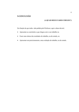 6

5-CONCLUSÃO
(A QUAIS RESULTADOS CHEGOU?)

Em função do que tenha sido pedido pelo Professor, aqui o aluno deverá::
•

Apresentar as conclusões a que chegou com o seu trabalho ou

•

Fazer uma síntese dos resultados do trabalho, ou do estudo, ou

•

Apresentar um posicionamento, uma avaliação do trabalho, ou do estudo.

 